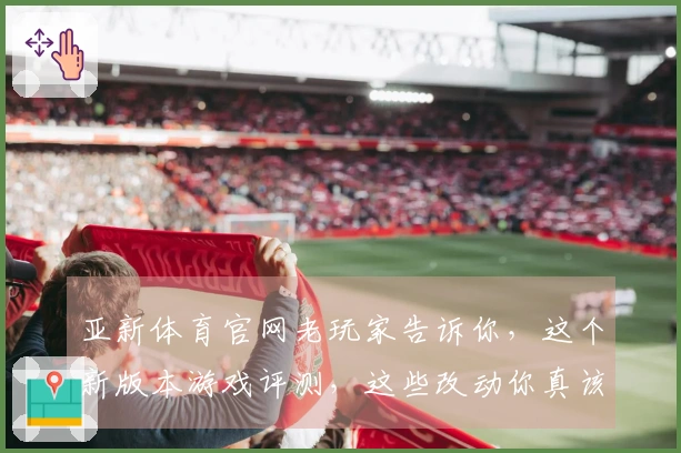 亚新体育官网老玩家告诉你，这个新版本游戏评测，这些改动你真该留意！