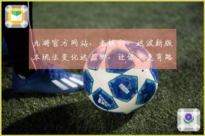 九游官方网站，老铁们，这波新版本玩法变化这儿聊，让你少走弯路，轻松拿捏！