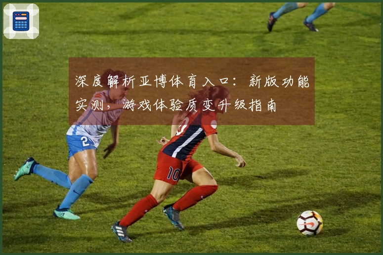 深度解析亚博体育入口：新版功能实测，游戏体验质变升级指南