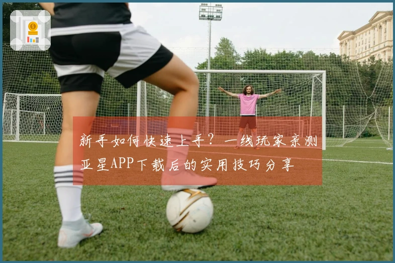 新手如何快速上手？一线玩家亲测亚星APP下载后的实用技巧分享