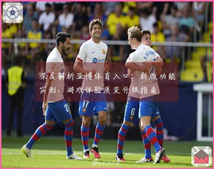 深度解析亚博体育入口：新版功能实测，游戏体验质变升级指南
