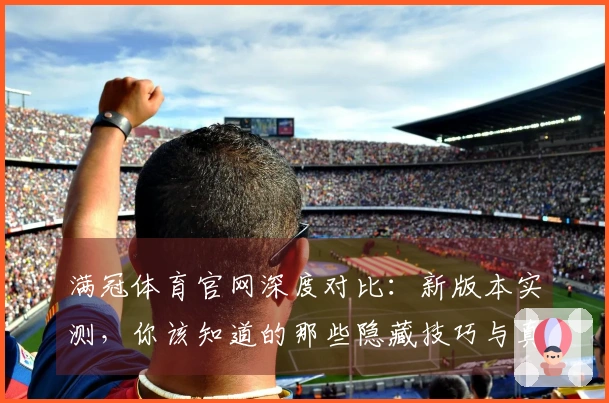 满冠体育官网深度对比：新版本实测，你该知道的那些隐藏技巧与真实收益