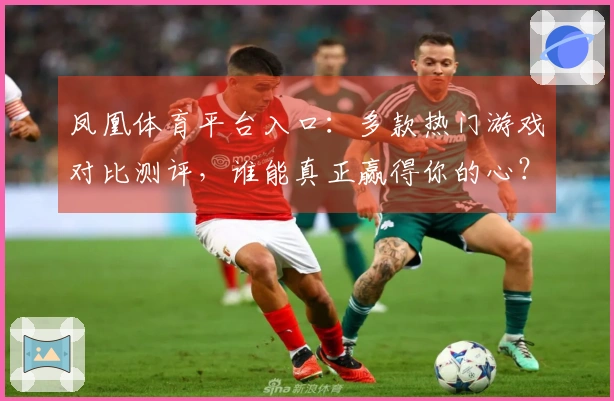 凤凰体育平台入口：多款热门游戏对比测评，谁能真正赢得你的心？