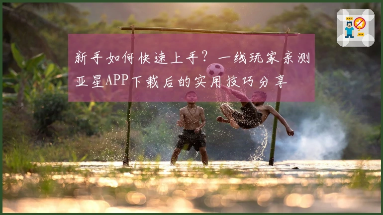 新手如何快速上手？一线玩家亲测亚星APP下载后的实用技巧分享