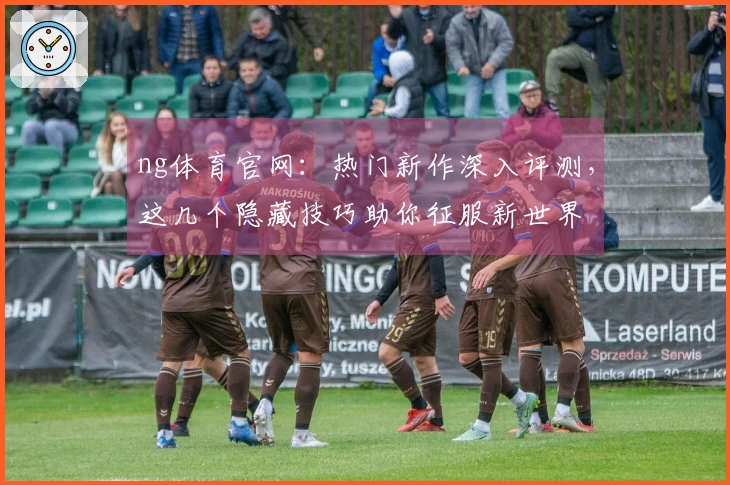 ng体育官网：热门新作深入评测，这几个隐藏技巧助你征服新世界